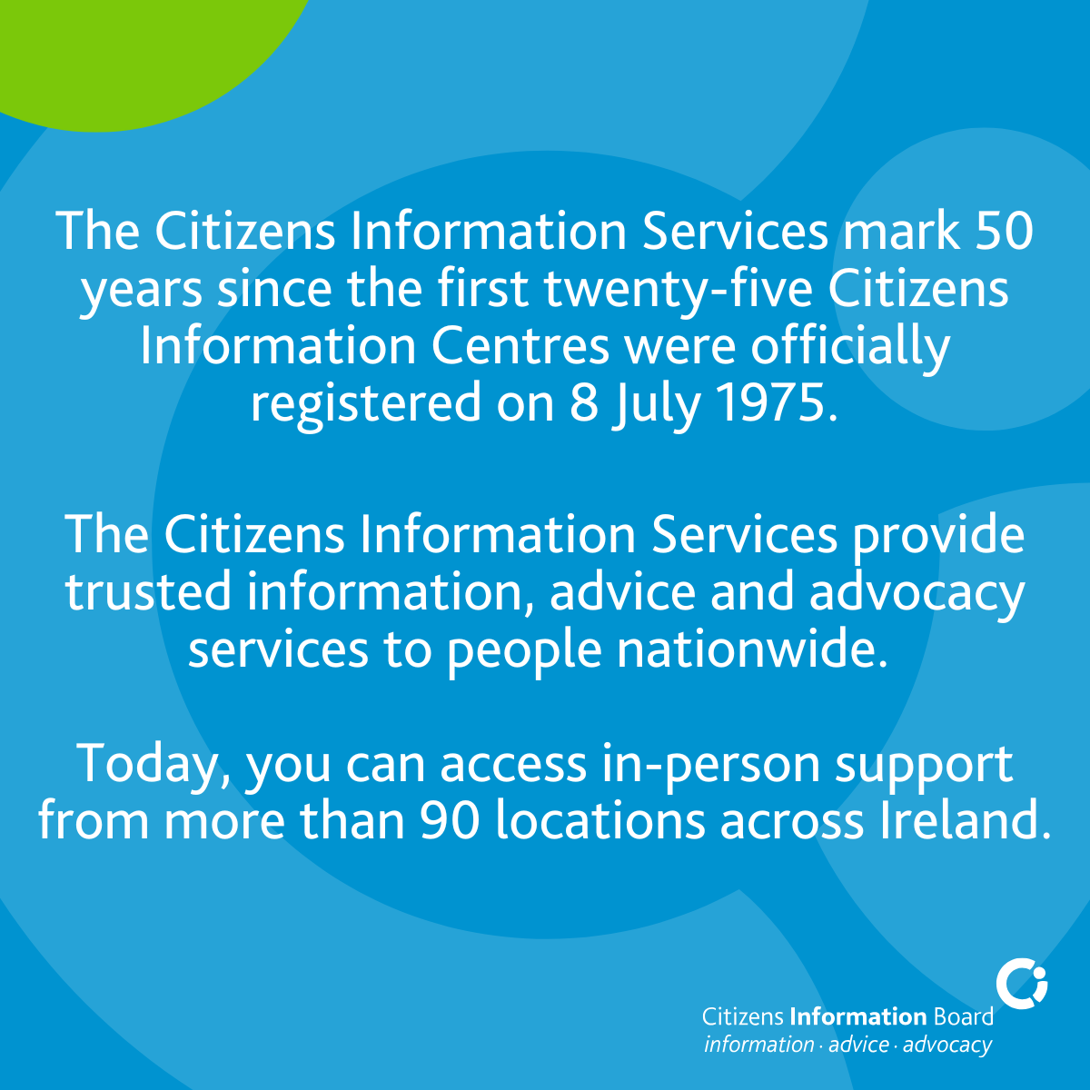 Today, the Citizens Information Services mark 50 years since the first twenty-five Citizens Information Centres were officially registered on 8 July 1975. Fifty years on, the network operates from more than 90 locations and is made up of eight regional Citizens Information Services and the Citizens Information Phone Service, which provide trusted information, advice and advocacy services to people nationwide.